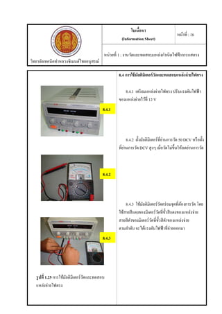 วิทยาลัยเทคนิคท่าหลวงซิเมนต์ไทยอนุสรณ์
ใบเนื้อหา
(Information Sheet)
หน้าที่ : 16
หน่วยที่ 1 : งานวัดและทดสอบแหล่งกําเนิดไฟฟ้ากระแสตรง
รูปที่ 1.25 การใช้มัลติมิเตอร์วัดและทดสอบ
แหล่งจ่ายไฟตรง
8.4 การใช้มัลติมิเตอร์วัดและทดสอบแหล่งจ่ายไฟตรง
8.4.1 เตรียมแหล่งจ่ายไฟตรง ปรับแรงดันไฟฟ้า
ของแหล่งจ่ายไว้ที่ 12 V
8.4.2 ตั้งมัลติมิเตอร์ที่ย่านการวัด 50 DCV หรือตั้ง
ที่ย่านการวัด DCV สูงๆ เมื่อวัดไม่ขึ้นให้ลดย่านการวัด
8.4.3 ใช้มัลติมิเตอร์วัดคร่อมจุดที่ต้องการวัด โดย
ใช้สายสีแดงของมิเตอร์วัดที่ขั้วสีแดงของแหล่งจ่าย
สายสีดําของมิเตอร์วัดที่ขั้วสีดําของแหล่งจ่าย
ตามลําดับ จะได้แรงดันไฟฟ้าที่จ่ายออกมา
8.4.1
8.4.2
8.4.3
 