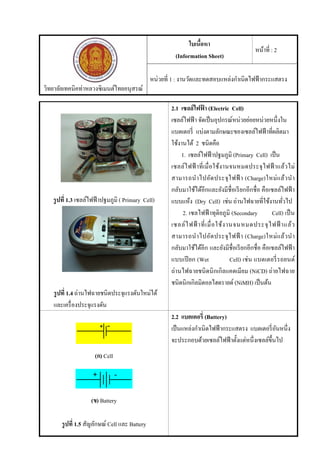 วิทยาลัยเทคนิคท่าหลวงซิเมนต์ไทยอนุสรณ์
ใบเนื้อหา
(Information Sheet)
หน้าที่ : 2
หน่วยที่ 1 : งานวัดและทดสอบแหล่งกําเนิดไฟฟ้ากระแสตรง
รูปที่ 1.3 เซลล์ไฟฟ้าปฐมภูมิ ( Primary Cell)
รูปที่ 1.4 ถ่านไฟฉายชนิดประจุแรงดันใหม่ได้
และเครื่องประจุแรงดัน
2.1 เซลล์ไฟฟ้ า (Electric Cell)
เซลล์ไฟฟ้า จัดเป็นอุปกรณ์หน่วยย่อยหน่วยหนึ่งใน
แบตเตอรี่ แบ่งตามลักษณะของเซลล์ไฟฟ้าที่ผลิตมา
ใช้งานได้ 2 ชนิดคือ
1. เซลล์ไฟฟ้าปฐมภูมิ (Primary Cell) เป็น
เซลล์ไฟฟ้ าที่เมื่อใช้งานจนหมดประจุไฟฟ้ าแล้วไม่
สามารถนําไปอัดประจุไฟฟ้ า (Charge)ใหม่แล้วนํา
กลับมาใช้ได้อีกและยังมีชื่อเรียกอีกชื่อ คือเซลล์ไฟฟ้ า
แบบแห้ง (Dry Cell) เช่น ถ่านไฟฉายที่ใช้งานทั่วไป
2. เซลไฟฟ้ าทุติยภูมิ (Secondary Cell) เป็น
เซลล์ไฟฟ้ าที่เมื่อใช้งานจนหมดประจุไฟฟ้ าแล้ว
สามารถนําไปอัดประจุไฟฟ้ า (Charge)ใหม่แล้วนํา
กลับมาใช้ได้อีก และยังมีชื่อเรียกอีกชื่อ คือเซลล์ไฟฟ้า
แบบเปียก (Wet Cell) เช่น แบตเตอรี่รถยนต์
ถ่านไฟฉายชนิดนิกเกิลแคดเมียม (NiCD) ถ่ายไฟฉาย
ชนิดนิกเกิลมิตอลไฮดรายด์ (NiMH) เป็นต้น
(ก) Cell
(ข) Battery
รูปที่ 1.5 สัญลักษณ์ Cell และ Battery
2.2 แบตเตอรี่ (Battery)
เป็นแหล่งกําเนิดไฟฟ้ากระแสตรง แบตเตอรี่อันหนึ่ง
จะประกอบด้วยเซลล์ไฟฟ้าตั้งแต่หนึ่งเซลล์ขึ้นไป
 