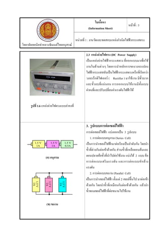 วิทยาลัยเทคนิคท่าหลวงซิเมนต์ไทยอนุสรณ์
ใบเนื้อหา
(Information Sheet)
หน้าที่ : 3
หน่วยที่ 1 : งานวัดและทดสอบแหล่งกําเนิดไฟฟ้ากระแสตรง
รูปที่ 1.6 แหล่งจ่ายไฟตรงแบบค่าคงที่
2.3 แหล่งจ่ายไฟตรง (DC Power Supply)
เป็นแหล่งจ่ายไฟฟ้ ากระแสตรง ที่ออกแบบมาเพื่อใช้
งานในด้านต่างๆ โดยการนําหลักการของวงจรแปลง
ไฟฟ้ ากระแสสลับเป็นไฟฟ้ ากระแสตรงหรือที่เรียกว่า
วงจรเร็กติไฟเออร์ ( Rectifier ) มาใช้งาน มีขั้วบวก
และขั้วลบที่แน่นอน การออกแบบใช้งานมีทั้งแบบ
ค่าคงที่และปรับเปลี่ยนค่าแรงดันไฟฟ้าได้
(ก) อนุกรม
(ข) ขนาน
3. รูปแบบการต่อเซลล์ไฟฟ้ า
การต่อเซลล์ไฟฟ้า แบ่งออกเป็น 3 รูปแบบ
1. การต่อแบบอนุกรม (Series Cell)
เป็นการนําเซลล์ไฟฟ้ ามาต่อเรียงเป็นลําดับกัน โดยนํา
ขั้วที่ต่างกันต่อเข้าด้วยกัน ส่วนขั้วที่เหลือตอนต้นและ
ตอนปลายคือขั้วที่นําไปต่อใช้งาน แบ่งได้ 2 แบบ คือ
การต่อแบบเสริมแรงดัน และการต่อแบบหักล้าง
แรงดัน
2. การต่อแบบขนาน (Parallel Cell)
เป็นการนําเซลล์ไฟฟ้ า ตั้งแต่ 2 เซลล์ขึ้นไป มาต่อเข้า
ด้วยกัน โดยนําขั้วที่เหมือนกันต่อเข้าด้วยกัน แล้วนํา
ขั้วของเซลล์ไฟฟ้าที่ต่อขนานไปใช้งาน
 