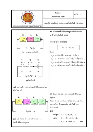 วิทยาลัยเทคนิคท่าหลวงซิเมนต์ไทยอนุสรณ์
ใบเนื้อหา
(Information Sheet)
หน้าที่ : 5
หน่วยที่ 1 : งานวัดและทดสอบแหล่งกําเนิดไฟฟ้ากระแสตรง
(ก) รูปการต่อเซลล์ไฟฟ้า
(ข) สัญลักษณ์
รูปที่ 1.9 การคํานวณการต่อเซลล์ไฟฟ้าแบบอนุกรม
หักล้างแรงดัน
4.2 การต่อเซลล์ไฟฟ้ าแบบอนุกรมหักล้างแรงดัน
จะทําให้แรงดันไฟฟ้าลดลง
การคํานวณหาได้จากสูตร
โดยที่
ET = แรงดันไฟฟ้ารวมของวงจร หน่วย V
E1 = แรงดันไฟฟ้าของเซลล์ไฟฟ้าก้อนที่ 1 หน่วย V
E2 = แรงดันไฟฟ้าของเซลล์ไฟฟ้าก้อนที่ 2 หน่วย V
E3 = แรงดันไฟฟ้าของเซลล์ไฟฟ้าก้อนที่ 3 หน่วย V
รูปที่ 1.10 ตัวอย่างที่ 1.1 การคํานวณการต่อ
เซลล์ไฟฟ้าแบบอนุกรม
4.3 ตัวอย่างการคํานวณการต่อเซลล์ไฟฟ้ าแบบ
อนุกรม
ตัวอย่างที่ 1.1 หากนําเอาถ่านไฟฉาย 1.5 V 2 A ต่อ
อนุกรมกัน 4 ก้อน จงหาค่าแรงดันไฟฟ้าและ
กระแสไฟฟ้า
วิธีทํา
จากสูตร ET = E1 + E2 + E3 + E4
แทนค่า ET = 1.5 + 1.5 + 1.5 + 1.5
 ET = 6 V และ IT = 2 A ตอบ
ET = E1 + E2 - E3
 