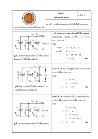 วิทยาลัยเทคนิคท่าหลวงซิเมนต์ไทยอนุสรณ์
ใบเนื้อหา
(Information Sheet)
หน้าที่ : 8
หน่วยที่ 1 : งานวัดและทดสอบแหล่งกําเนิดไฟฟ้ากระแสตรง
รูปที่ 1.14 การคํานวณการต่อเซลล์ไฟฟ้าแบบขนาน
ขั้วของเซลล์ไฟฟ้ามีทิศทางเดียวกัน
5.1 ตัวอย่างการคํานวณการต่อเซลล์ไฟฟ้ าแบบขนาน
ตัวอย่างที่ 1.4 จากวงจรในรูปที่ 1.14 จงหาค่า ET
และ IT ของวงจร
วิธีทํา
จากสูตร ET = E1 = E2 = E3
แทนค่า ET = 1.5 V
IT = 0.5 + 0.5 + 0.5
 IT = 1.5 A ตอบ
รูปที่ 1.15 การต่อเซลล์ไฟฟ้าแบบขนาน ขั้วของ
เซลล์ไฟฟ้ามีทิศทางตรงข้ามกัน
ตัวอย่างที่ 1.5 จากวงจรในรูปที่ 1.15 จงคํานวณหาค่า
กระแสไฟฟ้ารวมของวงจร
วิธีทํา
IT = I1 + I2 - I3
IT = 1 + 1 - 0.5
 IT = 1.5 A ตอบ
รูปที่ 1.16 การคํานวณการต่อเซลล์ไฟฟ้าแบบขนาน
ตัวอย่างที่ 1.6 จากวงจรในรูปที่ 1.16 จงคํานวณหาค่า
แรงดันไฟฟ้ารวมและกระแสไฟฟ้ารวมของวงจร
วิธีทํา
ET = E1 = E2
 ET = 3 V
IT = I1 + I2 + I3
IT = 0.5 + 0.5 + 0.5
 IT = 1.5 A ตอบ
 