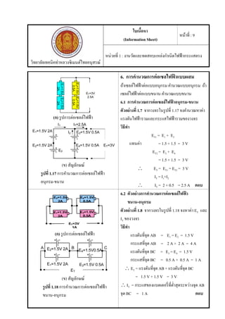 วิทยาลัยเทคนิคท่าหลวงซิเมนต์ไทยอนุสรณ์
ใบเนื้อหา
(Information Sheet)
หน้าที่ : 9
หน่วยที่ 1 : งานวัดและทดสอบแหล่งกําเนิดไฟฟ้ากระแสตรง
(ก) รูปการต่อเซลล์ไฟฟ้า
(ข) สัญลักษณ์
รูปที่ 1.17 การคํานวณการต่อเซลล์ไฟฟ้า
อนุกรม-ขนาน
6. การคํานวณการต่อเซลไฟฟ้ าแบบผสม
ถ้าเซลล์ไฟฟ้าต่อแบบอนุกรม คํานวณแบบอนุกรม ถ้า
เซลล์ไฟฟ้าต่อแบบขนาน คํานวณแบบขนาน
6.1 การคํานวณการต่อเซลล์ไฟฟ้ าอนุกรม-ขนาน
ตัวอย่างที่ 1.7 จากวงจรในรูปที่ 1.17 จงคํานวณหาค่า
แรงดันไฟฟ้ารวมและกระแสไฟฟ้ารวมของวงจร
วิธีทํา
ET1 = E1 + E2
แทนค่า = 1.5 + 1.5 = 3 V
ET2 = E3 + E4
= 1.5 + 1.5 = 3 V
 ET = ET1 = ET2 = 3 V
IT = I1+I2
 IT = 2 + 0.5 = 2.5 A ตอบ
(ก) รูปการต่อเซลล์ไฟฟ้า
(ข) สัญลักษณ์
รูปที่ 1.18 การคํานวณการต่อเซลล์ไฟฟ้า
ขนาน-อนุกรม
6.2 ตัวอย่างการคํานวณการต่อเซลล์ไฟฟ้ า
ขนาน-อนุกรม
ตัวอย่างที่ 1.8 จากวงจรในรูปที่ 1.18 จงหาค่า ET และ
IT ของวงจร
วิธีทํา
แรงดันที่จุด AB = E1 = E2 = 1.5 V
กระแสที่จุด AB = 2 A + 2 A = 4 A
แรงดันที่จุด BC = E3 = E4 = 1.5 V
กระแสที่จุด BC = 0.5 A + 0.5 A = 1 A
 ET = แรงดันที่จุด AB + แรงดันที่จุด BC
= 1.5 V + 1.5 V = 3 V
 IT = กระแสของแบตเตอรี่ที่ตํ่าสุดระหว่างจุด AB
จุด BC = 1 A ตอบ
 