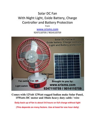 Solar DC Fan
With Night Light, Exide Battery, Charge
Controller and Battery Protection
From
www.srisms.com
9247110759 / 9014110759
Comes with 12Volt 12Watt rugged Indian make Solar Panel,
15Watts DC motor and 10mts heavy duty cable / wire
Daily back up of fan is about 5-6 hours on full charge without light
(This depends on many factors. Use at least for one hour daily)
 