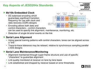Key Aspects of JESD204x Standards
 8b/10b Embedded Clock
 DC balanced encoding which
guarantees significant transition
frequency for use with clock and
data recovery (CDR) designs
 Encoding allows both data and
control characters – control characters
can be used to specify link alignment, maintenance, monitoring, etc.
 Detection of single bit error events on the link
 Serial Lane Alignment
 Using special training patterns with control characters, lanes can be aligned across
a “link”
 Trace-to-trace tolerance may be relaxed, relative to synchronous sampling parallel
LVDS designs
 Serial Lane Maintenance/Monitoring
 Alignment maintained through super-frame structure and use of specific
“characters” to guarantee alignment
 Link quality monitored at receiver on lane by lane basis
 Link established and dropped by receiver based on error thresholds
13
 