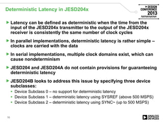 Deterministic Latency in JESD204x
Latency can be defined as deterministic when the time from the
input of the JESD204x transmitter to the output of the JESD204x
receiver is consistently the same number of clock cycles
In parallel implementations, deterministic latency is rather simple –
clocks are carried with the data
In serial implementations, multiple clock domains exist, which can
cause nondeterminism
JESD204 and JESD204A do not contain provisions for guaranteeing
deterministic latency
JESD204B looks to address this issue by specifying three device
subclasses:
 Device Subclass 0 – no support for deterministic latency
 Device Subclass 1 – deterministic latency using SYSREF (above 500 MSPS)
 Device Subclass 2 – deterministic latency using SYNC~ (up to 500 MSPS)
16
 