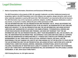 Legal Disclaimer
 Notice of proprietary information, Disclaimers and Exclusions Of Warranties
The ADI Presentation is the property of ADI. All copyright, trademark, and other intellectual property and
proprietary rights in the ADI Presentation and in the software, text, graphics, design elements, audio and all
other materials originated or used by ADI herein (the "ADI Information") are reserved to ADI and its licensors.
The ADI Information may not be reproduced, published, adapted, modified, displayed, distributed or sold in
any manner, in any form or media, without the prior written permission of ADI.
THE ADI INFORMATION AND THE ADI PRESENTATION ARE PROVIDED "AS IS". WHILE ADI INTENDS THE
ADI INFORMATION AND THE ADI PRESENTATION TO BE ACCURATE, NO WARRANTIES OF ANY KIND ARE
MADE WITH RESPECT TO THE ADI PRESENTATION AND THE ADI INFORMATION, INCLUDING WITHOUT
LIMITATION ANY WARRANTIES OF ACCURACY OR COMPLETENESS. TYPOGRAPHICAL ERRORS AND
OTHER INACCURACIES OR MISTAKES ARE POSSIBLE. ADI DOES NOT WARRANT THAT THE ADI
INFORMATION AND THE ADI PRESENTATION WILL MEET YOUR REQUIREMENTS, WILL BE ACCURATE, OR
WILL BE UNINTERRUPTED OR ERROR FREE. ADI EXPRESSLY EXCLUDES AND DISCLAIMS ALL EXPRESS
AND IMPLIED WARRANTIES OF MERCHANTABILITY, FITNESS FOR A PARTICULAR PURPOSE AND NON-
INFRINGEMENT OF ANY THIRD PARTY INTELLECTUAL PROPERTY RIGHTS. ADI SHALL NOT BE
RESPONSIBLE FOR ANY DAMAGE OR LOSS OF ANY KIND ARISING OUT OF OR RELATED TO YOUR USE OF
THE ADI INFORMATION AND THE ADI PRESENTATION, INCLUDING WITHOUT LIMITATION DATA LOSS OR
CORRUPTION, COMPUTER VIRUSES, ERRORS, OMISSIONS, INTERRUPTIONS, DEFECTS OR OTHER
FAILURES, REGARDLESS OF WHETHER SUCH LIABILITY IS BASED IN TORT, CONTRACT OR OTHERWISE.
USE OF ANY THIRD-PARTY SOFTWARE REFERENCED WILL BE GOVERNED BY THE APPLICABLE LICENSE
AGREEMENT, IF ANY, WITH SUCH THIRD PARTY.
©2013 Analog Devices, Inc. All rights reserved.
2
 
