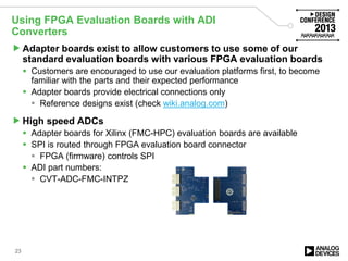 Using FPGA Evaluation Boards with ADI
Converters
Adapter boards exist to allow customers to use some of our
standard evaluation boards with various FPGA evaluation boards
 Customers are encouraged to use our evaluation platforms first, to become
familiar with the parts and their expected performance
 Adapter boards provide electrical connections only
 Reference designs exist (check wiki.analog.com)
High speed ADCs
 Adapter boards for Xilinx (FMC-HPC) evaluation boards are available
 SPI is routed through FPGA evaluation board connector
 FPGA (firmware) controls SPI
 ADI part numbers:
 CVT-ADC-FMC-INTPZ
23
 