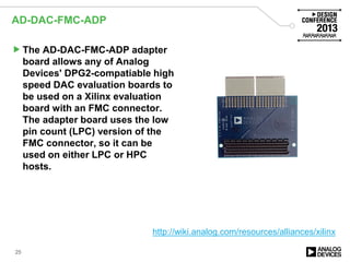 AD-DAC-FMC-ADP
25
The AD-DAC-FMC-ADP adapter
board allows any of Analog
Devices' DPG2-compatiable high
speed DAC evaluation boards to
be used on a Xilinx evaluation
board with an FMC connector.
The adapter board uses the low
pin count (LPC) version of the
FMC connector, so it can be
used on either LPC or HPC
hosts.
http://wiki.analog.com/resources/alliances/xilinx
 