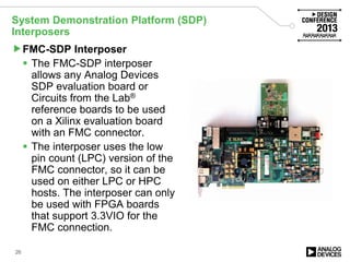 System Demonstration Platform (SDP)
Interposers
FMC-SDP Interposer
 The FMC-SDP interposer
allows any Analog Devices
SDP evaluation board or
Circuits from the Lab®
reference boards to be used
on a Xilinx evaluation board
with an FMC connector.
 The interposer uses the low
pin count (LPC) version of the
FMC connector, so it can be
used on either LPC or HPC
hosts. The interposer can only
be used with FPGA boards
that support 3.3VIO for the
FMC connection.
26
 