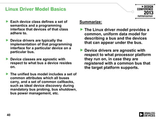 Linux Driver Model Basics
 Each device class defines a set of
semantics and a programming
interface that devices of that class
adhere to.
 Device drivers are typically the
implementation of that programming
interface for a particular device on a
particular bus.
 Device classes are agnostic with
respect to what bus a device resides
on.
 The unified bus model includes a set of
common attributes which all buses
carry, and a set of common callbacks,
such as ideal device discovery during
mandatory bus probing, bus shutdown,
bus power management, etc.
Summarize:
 The Linux driver model provides a
common, uniform data model for
describing a bus and the devices
that can appear under the bus.
 Device drivers are agnostic with
respect to what processor platform
they run on, in case they are
registered with a common bus that
the target platform supports.
40
 