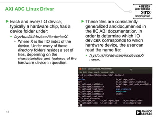 AXI ADC Linux Driver
Each and every IIO device,
typically a hardware chip, has a
device folder under:
 /sys/bus/iio/devices/iio:deviceX.
 Where X is the IIO index of the
device. Under every of these
directory folders resides a set of
files, depending on the
characteristics and features of the
hardware device in question.
These files are consistently
generalized and documented in
the IIO ABI documentation. In
order to determine which IIO
deviceX corresponds to which
hardware device, the user can
read the name file:
 /sys/bus/iio/devices/iio:deviceX/
name.
43
 