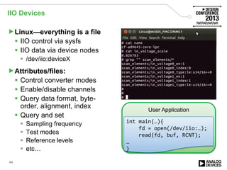 IIO Devices
Linux—everything is a file
 IIO control via sysfs
 IIO data via device nodes
 /dev/iio:deviceX
Attributes/files:
 Control converter modes
 Enable/disable channels
 Query data format, byte-
order, alignment, index
 Query and set
 Sampling frequency
 Test modes
 Reference levels
 etc…
44
User Application
int main(…){
fd = open(/dev/iio:…);
read(fd, buf, RCNT);
…
}
 