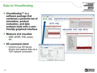 Data to VisualAnalog
 VisualAnalog™ is a
software package that
combines a powerful set of
simulation, product
evaluation, and data
analysis tools with a user-
friendly graphical interface
 Measure and visualize
 SNR, SFDR, THD, power,
etc.
 IIO command client
 Control Linux IIO device
drivers and capture data via a
TCP network connection
49
 