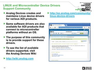 Analog Devices creates and
maintains Linux device drivers
for various ADI products.
Some software drivers are also
available for ADI products that
connect to microcontroller
platforms without an OS.
The purpose of this community
is to provide support for these
drivers.
To see the list of available
drivers supported, visit
the Analog Devices Wiki
http://wiki.analog.com
http://ez.analog.com/community/
linux-device-drivers
53
LINUX and Microcontroller Device Drivers
Support Community
 
