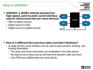 What is JESD204?
JESD204, a JEDEC defined standard for
high speed, point to point, serial interface,
used to interconnect two (or more) devices.
 ADC to digital receiver.
 Digital source to DAC.
 Digital source to digital receiver.
How is it different than previous data converter interfaces?
 A single primary serial interface can be used to pass all data, clocking, and
framing information.
 The clock and frame information are embedded in the data stream.
 No need to worry about set up and hold time between data and clock.
 One PCB trace (differential) can route all bits.
9
FPGA
DAC
DAC
ADC
ADC
Clock
 