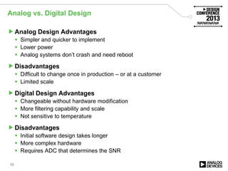 Analog vs. Digital Design
Analog Design Advantages
 Simpler and quicker to implement
 Lower power
 Analog systems don’t crash and need reboot
Disadvantages
 Difficult to change once in production – or at a customer
 Limited scale
Digital Design Advantages
 Changeable without hardware modification
 More filtering capability and scale
 Not sensitive to temperature
Disadvantages
 Initial software design takes longer
 More complex hardware
 Requires ADC that determines the SNR
10
 