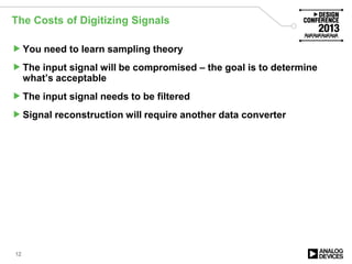 The Costs of Digitizing Signals
You need to learn sampling theory
The input signal will be compromised – the goal is to determine
what’s acceptable
The input signal needs to be filtered
Signal reconstruction will require another data converter
12
 