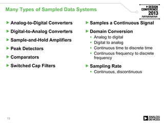 Many Types of Sampled Data Systems
Analog-to-Digital Converters
Digital-to-Analog Converters
Sample-and-Hold Amplifiers
Peak Detectors
Comparators
Switched Cap Filters
Samples a Continuous Signal
Domain Conversion
 Analog to digital
 Digital to analog
 Continuous time to discrete time
 Continuous frequency to discrete
frequency
Sampling Rate
 Continuous, discontinuous
13
 