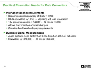 Practical Resolution Needs for Data Converters
Instrumentation Measurements
 Sensor resolution/accuracy of 0.5% = 1/200
 8 bits equivalent to 1/256 -- digitizing will lose information
 10x sensor resolution = 1/2000 -- 12 bits is 1/4096
 Allows discrimination of small changes
 Can also be driven by display requirements
Dynamic Signal Measurements
 Audio systems need better than 0.1% distortion at 5% of full scale
 Equivalent to 1/20,000 -- 16 bits is 1/65,536
16
 