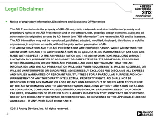 Legal Disclaimer
 Notice of proprietary information, Disclaimers and Exclusions Of Warranties
The ADI Presentation is the property of ADI. All copyright, trademark, and other intellectual property and
proprietary rights in the ADI Presentation and in the software, text, graphics, design elements, audio and all
other materials originated or used by ADI herein (the "ADI Information") are reserved to ADI and its licensors.
The ADI Information may not be reproduced, published, adapted, modified, displayed, distributed or sold in
any manner, in any form or media, without the prior written permission of ADI.
THE ADI INFORMATION AND THE ADI PRESENTATION ARE PROVIDED "AS IS". WHILE ADI INTENDS THE
ADI INFORMATION AND THE ADI PRESENTATION TO BE ACCURATE, NO WARRANTIES OF ANY KIND ARE
MADE WITH RESPECT TO THE ADI PRESENTATION AND THE ADI INFORMATION, INCLUDING WITHOUT
LIMITATION ANY WARRANTIES OF ACCURACY OR COMPLETENESS. TYPOGRAPHICAL ERRORS AND
OTHER INACCURACIES OR MISTAKES ARE POSSIBLE. ADI DOES NOT WARRANT THAT THE ADI
INFORMATION AND THE ADI PRESENTATION WILL MEET YOUR REQUIREMENTS, WILL BE ACCURATE, OR
WILL BE UNINTERRUPTED OR ERROR FREE. ADI EXPRESSLY EXCLUDES AND DISCLAIMS ALL EXPRESS
AND IMPLIED WARRANTIES OF MERCHANTABILITY, FITNESS FOR A PARTICULAR PURPOSE AND NON-
INFRINGEMENT OF ANY THIRD PARTY INTELLECTUAL PROPERTY RIGHTS. ADI SHALL NOT BE
RESPONSIBLE FOR ANY DAMAGE OR LOSS OF ANY KIND ARISING OUT OF OR RELATED TO YOUR USE
OF THE ADI INFORMATION AND THE ADI PRESENTATION, INCLUDING WITHOUT LIMITATION DATA LOSS
OR CORRUPTION, COMPUTER VIRUSES, ERRORS, OMISSIONS, INTERRUPTIONS, DEFECTS OR OTHER
FAILURES, REGARDLESS OF WHETHER SUCH LIABILITY IS BASED IN TORT, CONTRACT OR OTHERWISE.
USE OF ANY THIRD-PARTY SOFTWARE REFERENCED WILL BE GOVERNED BY THE APPLICABLE LICENSE
AGREEMENT, IF ANY, WITH SUCH THIRD PARTY.
©2013 Analog Devices, Inc. All rights reserved.
2
 