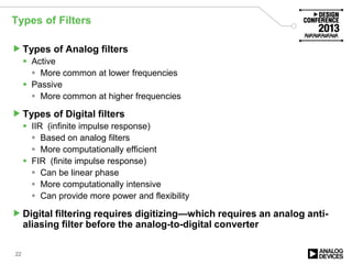 Types of Filters
Types of Analog filters
 Active
 More common at lower frequencies
 Passive
 More common at higher frequencies
Types of Digital filters
 IIR (infinite impulse response)
 Based on analog filters
 More computationally efficient
 FIR (finite impulse response)
 Can be linear phase
 More computationally intensive
 Can provide more power and flexibility
Digital filtering requires digitizing—which requires an analog anti-
aliasing filter before the analog-to-digital converter
22
 