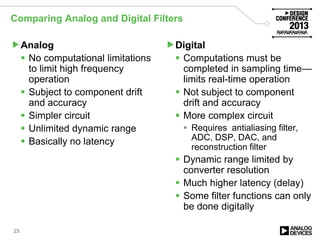 Comparing Analog and Digital Filters
Analog
 No computational limitations
to limit high frequency
operation
 Subject to component drift
and accuracy
 Simpler circuit
 Unlimited dynamic range
 Basically no latency
Digital
 Computations must be
completed in sampling time—
limits real-time operation
 Not subject to component
drift and accuracy
 More complex circuit
 Requires antialiasing filter,
ADC, DSP, DAC, and
reconstruction filter
 Dynamic range limited by
converter resolution
 Much higher latency (delay)
 Some filter functions can only
be done digitally
23
 