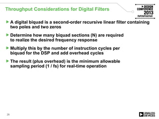 Throughput Considerations for Digital Filters
A digital biquad is a second-order recursive linear filter containing
two poles and two zeros
Determine how many biquad sections (N) are required
to realize the desired frequency response
Multiply this by the number of instruction cycles per
biquad for the DSP and add overhead cycles
The result (plus overhead) is the minimum allowable
sampling period (1 / fs) for real-time operation
26
 