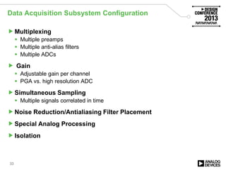 Data Acquisition Subsystem Configuration
Multiplexing
 Multiple preamps
 Multiple anti-alias filters
 Multiple ADCs
 Gain
 Adjustable gain per channel
 PGA vs. high resolution ADC
Simultaneous Sampling
 Multiple signals correlated in time
Noise Reduction/Antialiasing Filter Placement
Special Analog Processing
Isolation
33
 