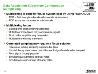 Data Acquisition Subsystem Configuration
Multiplexing
Multiplexing is done to reduce system cost by using fewer ADCs
 ADC is fast enough to handle all channels in sequence
 ADC errors are the same for all channels
Multiplexing issues
 Settling time after switching channels
 Multiplexer impedance may compromise signal
 Final buffer amplifier may be needed
 Multiplexer switching transients
Correlated sampling may require a faster solution
 How close in time sampling needs to be done
 Nyquist theory determines how often each signal needs to be sampled
 Total signal throughput rate
 Simultaneous sampling at lower rates
 Simultaneous conversion at higher rates
34
 
