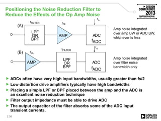 Positioning the Noise Reduction Filter to
Reduce the Effects of the Op Amp Noise
 ADCs often have very high input bandwidths, usually greater than fs/2
 Low distortion drive amplifiers typically have high bandwidths
 Placing a simple LPF or BPF placed between the amp and the ADC is
an excellent noise reduction technique
 Filter output impedance must be able to drive ADC
 The output capacitor of the filter absorbs some of the ADC input
transient currents.
2.38
fFILTER
AMP
AMP
LPF
OR
BPF
LPF
OR
BPF
ADC
ADC
fFILTER
fs
fs
fCL
fCL
fADC
fADC
(A)
(B)
Amp noise integrated
over amp BW or ADC BW,
whichever is less
Amp noise integrated
over filter noise
bandwidth only
 