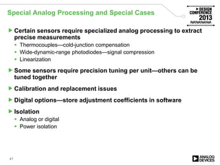 Special Analog Processing and Special Cases
Certain sensors require specialized analog processing to extract
precise measurements
 Thermocouples—cold-junction compensation
 Wide-dynamic-range photodiodes—signal compression
 Linearization
Some sensors require precision tuning per unit—others can be
tuned together
Calibration and replacement issues
Digital options—store adjustment coefficients in software
Isolation
 Analog or digital
 Power isolation
41
 