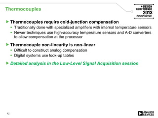 Thermocouples
Thermocouples require cold-junction compensation
 Traditionally done with specialized amplifiers with internal temperature sensors
 Newer techniques use high-accuracy temperature sensors and A-D converters
to allow compensation at the processor
Thermocouple non-linearity is non-linear
 Difficult to construct analog compensation
 Digital systems use look-up tables
Detailed analysis in the Low-Level Signal Acquisition session
42
 