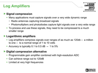 Log Amplifiers
Signal compression
 Many applications must capture signals over a very wide dynamic range
 Radio antennas capturing broadcast signals
 Photomultipliers and photodiodes capture light signals over a very wide range
 To process and use these signals, they need to be compressed to a much
smaller range
Logarithmic amplifiers
 Log amplifiers compress signals over ranges of as much as 120db – a million
to one -- to a normal range of 1 to 10 volts
 Accuracy is typically 0.1 to 0.5 dB -- 1 to 5%
Digital compression alternative
 Programmable gain amplifier combined with high-resolution ADC
 Can achieve range out to 120dB
 Limited at very high frequencies
 