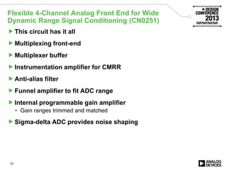 Flexible 4-Channel Analog Front End for Wide
Dynamic Range Signal Conditioning (CN0251)
This circuit has it all
Multiplexing front-end
Multiplexer buffer
Instrumentation amplifier for CMRR
Anti-alias filter
Funnel amplifier to fit ADC range
Internal programmable gain amplifier
 Gain ranges trimmed and matched
Sigma-delta ADC provides noise shaping
56
 
