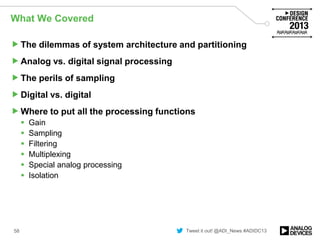 Tweet it out! @ADI_News #ADIDC13
What We Covered
The dilemmas of system architecture and partitioning
Analog vs. digital signal processing
The perils of sampling
Digital vs. digital
Where to put all the processing functions
 Gain
 Sampling
 Filtering
 Multiplexing
 Special analog processing
 Isolation
58
 