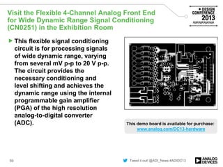 Tweet it out! @ADI_News #ADIDC13
Visit the Flexible 4-Channel Analog Front End
for Wide Dynamic Range Signal Conditioning
(CN0251) in the Exhibition Room
This flexible signal conditioning
circuit is for processing signals
of wide dynamic range, varying
from several mV p-p to 20 V p-p.
The circuit provides the
necessary conditioning and
level shifting and achieves the
dynamic range using the internal
programmable gain amplifier
(PGA) of the high resolution
analog-to-digital converter
(ADC).
59
Image of demo/board
This demo board is available for purchase:
www.analog.com/DC13-hardware
 