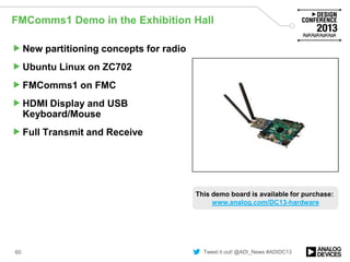 Tweet it out! @ADI_News #ADIDC13
FMComms1 Demo in the Exhibition Hall
New partitioning concepts for radio
Ubuntu Linux on ZC702
FMComms1 on FMC
HDMI Display and USB
Keyboard/Mouse
Full Transmit and Receive
60
Image of demo/board
This demo board is available for purchase:
www.analog.com/DC13-hardware
 