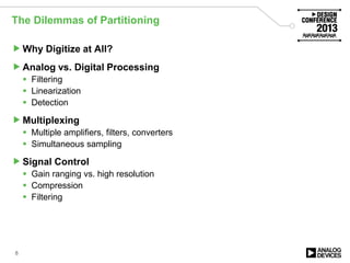 The Dilemmas of Partitioning
Why Digitize at All?
Analog vs. Digital Processing
 Filtering
 Linearization
 Detection
Multiplexing
 Multiple amplifiers, filters, converters
 Simultaneous sampling
Signal Control
 Gain ranging vs. high resolution
 Compression
 Filtering
8
 