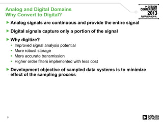 Analog and Digital Domains
Why Convert to Digital?
Analog signals are continuous and provide the entire signal
Digital signals capture only a portion of the signal
Why digitize?
 Improved signal analysis potential
 More robust storage
 More accurate transmission
 Higher order filters implemented with less cost
Development objective of sampled data systems is to minimize
effect of the sampling process
9
 