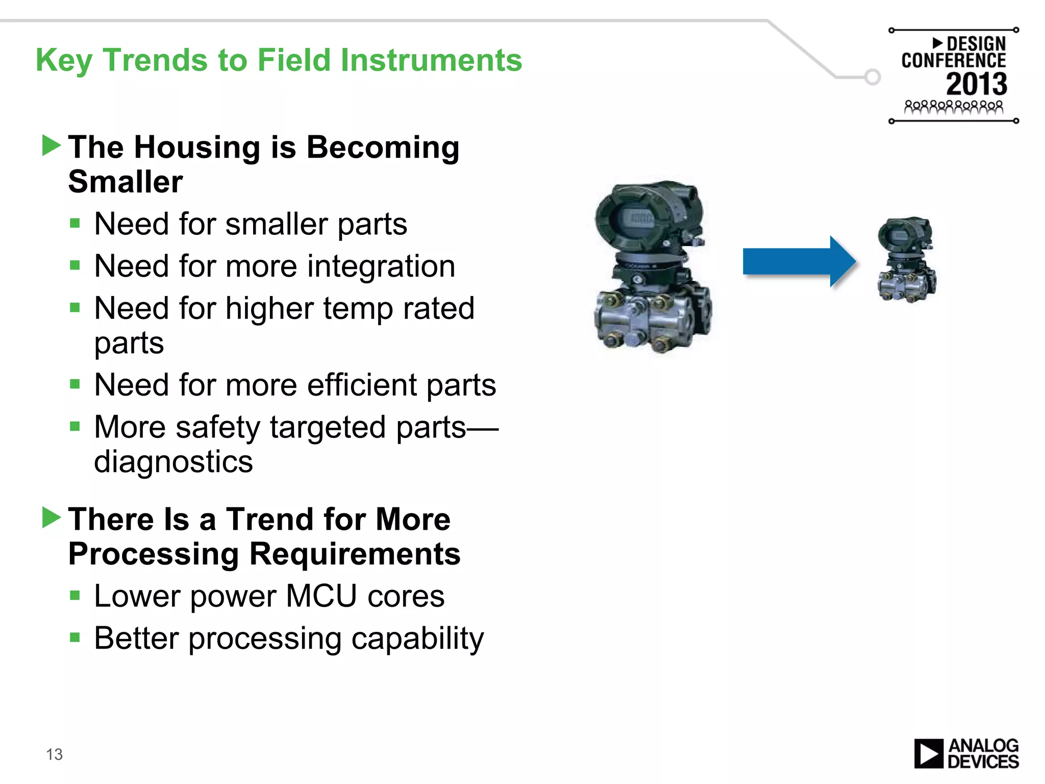 Key Trends to Field Instruments
The Housing is Becoming
Smaller
 Need for smaller parts
 Need for more integration
 Need for higher temp rated
parts
 Need for more efficient parts
 More safety targeted parts—
diagnostics
There Is a Trend for More
Processing Requirements
 Lower power MCU cores
 Better processing capability
13
 