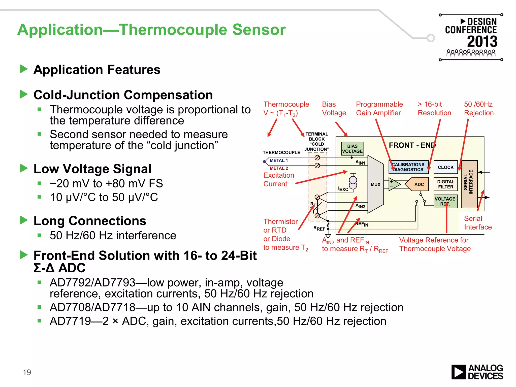 Application—Thermocouple Sensor
 Application Features
 Cold-Junction Compensation
 Thermocouple voltage is proportional to
the temperature difference
 Second sensor needed to measure
temperature of the “cold junction”
 Low Voltage Signal
 −20 mV to +80 mV FS
 10 µV/°C to 50 µV/°C
 Long Connections
 50 Hz/60 Hz interference
 Front-End Solution with 16- to 24-Bit
Σ-Δ ADC
 AD7792/AD7793—low power, in-amp, voltage
reference, excitation currents, 50 Hz/60 Hz rejection
 AD7708/AD7718—up to 10 AIN channels, gain, 50 Hz/60 Hz rejection
 AD7719—2 × ADC, gain, excitation currents,50 Hz/60 Hz rejection
19
VOLTAGE
REF.
ADC
FRONT - END
SERIAL
INTERFACE
CALIBRATIONS
DIAGNOSTICS
DIGITAL
FILTER
BIAS
VOLTAGE
AIN1
AIN2
IEXC
MUX
CLOCK
REFIN
RREF
RT
METAL 1
METAL 2
THERMOCOUPLE
TERMINAL
BLOCK
“COLD
JUNCTION”
Thermocouple
V ~ (T1-T2)
Programmable
Gain Amplifier
> 16-bit
Resolution
Voltage Reference for
Thermocouple Voltage
Serial
Interface
50 /60Hz
Rejection
Thermistor
or RTD
or Diode
to measure T2
Excitation
Current
AIN2 and REFIN
to measure RT / RREF
Bias
Voltage
 