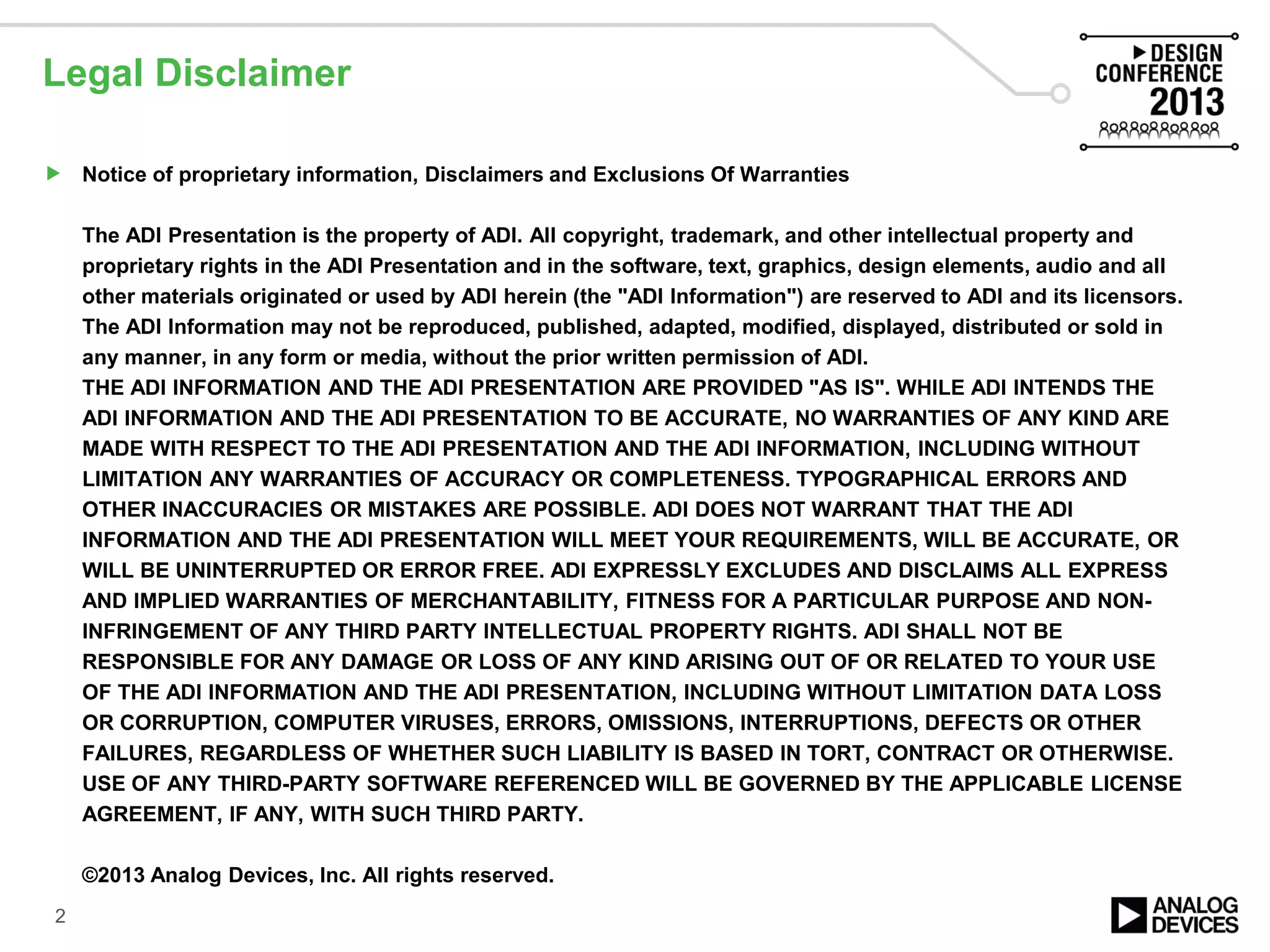Legal Disclaimer
 Notice of proprietary information, Disclaimers and Exclusions Of Warranties
The ADI Presentation is the property of ADI. All copyright, trademark, and other intellectual property and
proprietary rights in the ADI Presentation and in the software, text, graphics, design elements, audio and all
other materials originated or used by ADI herein (the "ADI Information") are reserved to ADI and its licensors.
The ADI Information may not be reproduced, published, adapted, modified, displayed, distributed or sold in
any manner, in any form or media, without the prior written permission of ADI.
THE ADI INFORMATION AND THE ADI PRESENTATION ARE PROVIDED "AS IS". WHILE ADI INTENDS THE
ADI INFORMATION AND THE ADI PRESENTATION TO BE ACCURATE, NO WARRANTIES OF ANY KIND ARE
MADE WITH RESPECT TO THE ADI PRESENTATION AND THE ADI INFORMATION, INCLUDING WITHOUT
LIMITATION ANY WARRANTIES OF ACCURACY OR COMPLETENESS. TYPOGRAPHICAL ERRORS AND
OTHER INACCURACIES OR MISTAKES ARE POSSIBLE. ADI DOES NOT WARRANT THAT THE ADI
INFORMATION AND THE ADI PRESENTATION WILL MEET YOUR REQUIREMENTS, WILL BE ACCURATE, OR
WILL BE UNINTERRUPTED OR ERROR FREE. ADI EXPRESSLY EXCLUDES AND DISCLAIMS ALL EXPRESS
AND IMPLIED WARRANTIES OF MERCHANTABILITY, FITNESS FOR A PARTICULAR PURPOSE AND NON-
INFRINGEMENT OF ANY THIRD PARTY INTELLECTUAL PROPERTY RIGHTS. ADI SHALL NOT BE
RESPONSIBLE FOR ANY DAMAGE OR LOSS OF ANY KIND ARISING OUT OF OR RELATED TO YOUR USE
OF THE ADI INFORMATION AND THE ADI PRESENTATION, INCLUDING WITHOUT LIMITATION DATA LOSS
OR CORRUPTION, COMPUTER VIRUSES, ERRORS, OMISSIONS, INTERRUPTIONS, DEFECTS OR OTHER
FAILURES, REGARDLESS OF WHETHER SUCH LIABILITY IS BASED IN TORT, CONTRACT OR OTHERWISE.
USE OF ANY THIRD-PARTY SOFTWARE REFERENCED WILL BE GOVERNED BY THE APPLICABLE LICENSE
AGREEMENT, IF ANY, WITH SUCH THIRD PARTY.
©2013 Analog Devices, Inc. All rights reserved.
2
 