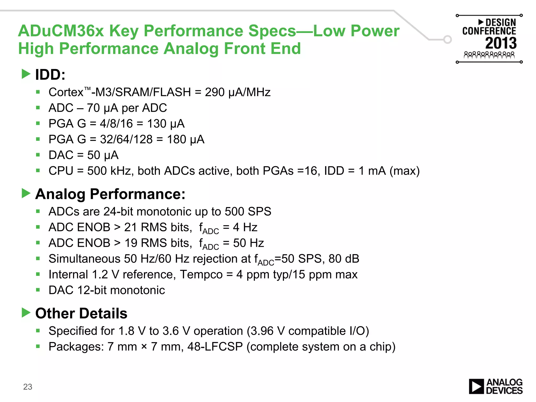 IDD:
 Cortex™-M3/SRAM/FLASH = 290 µA/MHz
 ADC – 70 µA per ADC
 PGA G = 4/8/16 = 130 µA
 PGA G = 32/64/128 = 180 µA
 DAC = 50 µA
 CPU = 500 kHz, both ADCs active, both PGAs =16, IDD = 1 mA (max)
Analog Performance:
 ADCs are 24-bit monotonic up to 500 SPS
 ADC ENOB > 21 RMS bits, fADC = 4 Hz
 ADC ENOB > 19 RMS bits, fADC = 50 Hz
 Simultaneous 50 Hz/60 Hz rejection at fADC=50 SPS, 80 dB
 Internal 1.2 V reference, Tempco = 4 ppm typ/15 ppm max
 DAC 12-bit monotonic
Other Details
 Specified for 1.8 V to 3.6 V operation (3.96 V compatible I/O)
 Packages: 7 mm × 7 mm, 48-LFCSP (complete system on a chip)
ADuCM36x Key Performance Specs—Low Power
High Performance Analog Front End
23
 