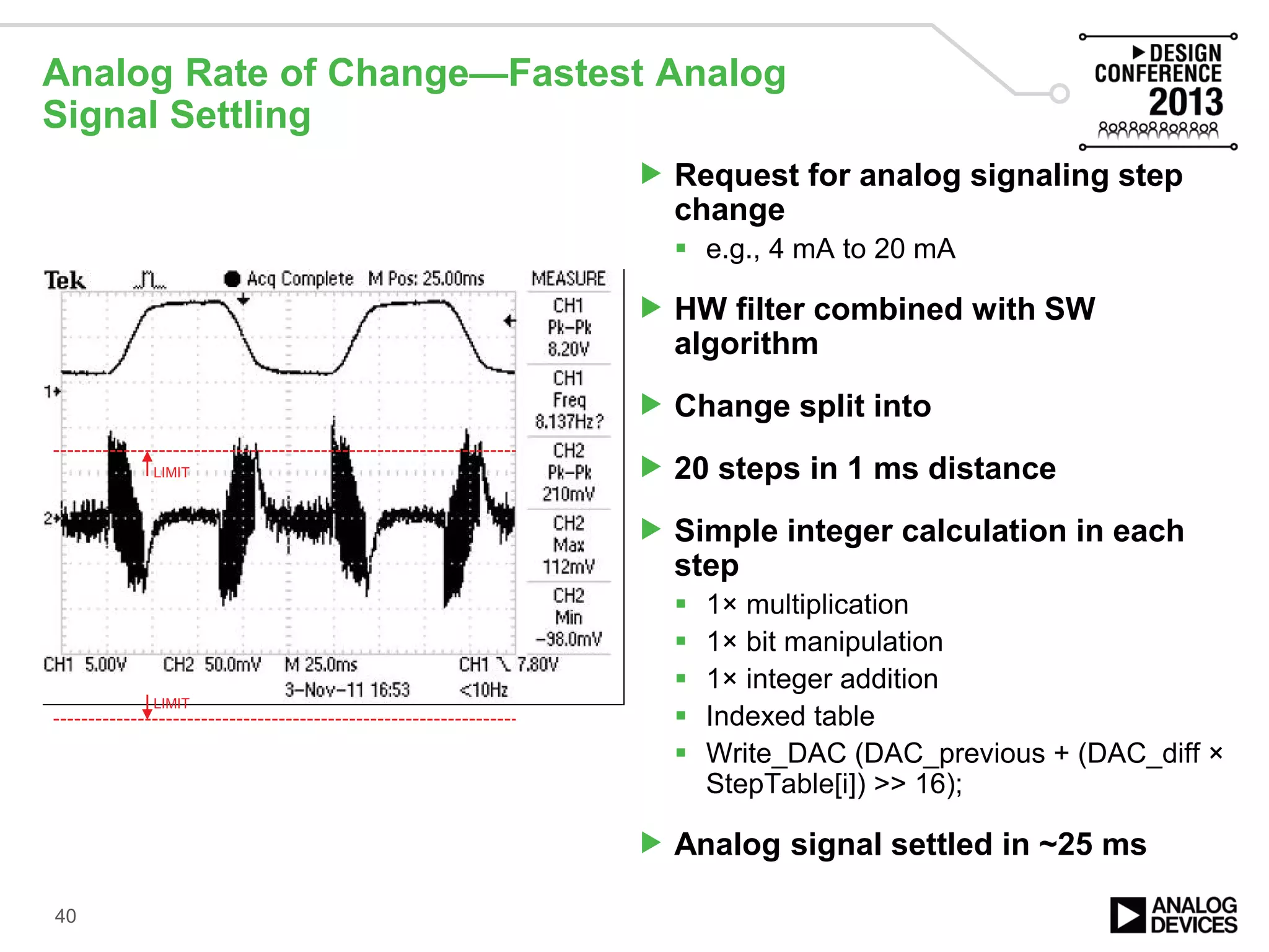 Analog Rate of Change—Fastest Analog
Signal Settling
 Request for analog signaling step
change
 e.g., 4 mA to 20 mA
 HW filter combined with SW
algorithm
 Change split into
 20 steps in 1 ms distance
 Simple integer calculation in each
step
 1× multiplication
 1× bit manipulation
 1× integer addition
 Indexed table
 Write_DAC (DAC_previous + (DAC_diff ×
StepTable[i]) >> 16);
 Analog signal settled in ~25 ms
40
LIMIT
LIMIT
 