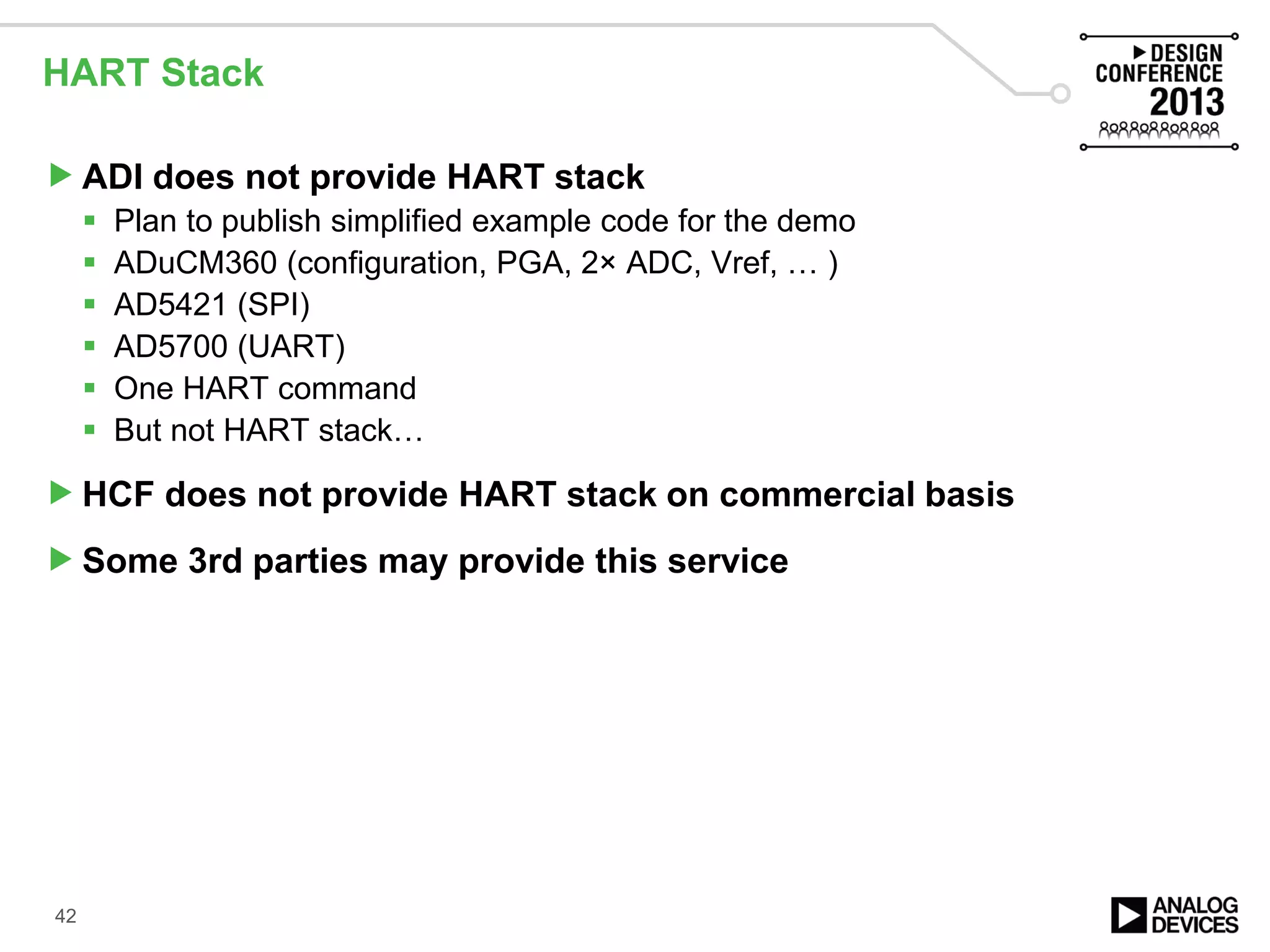 HART Stack
ADI does not provide HART stack
 Plan to publish simplified example code for the demo
 ADuCM360 (configuration, PGA, 2× ADC, Vref, … )
 AD5421 (SPI)
 AD5700 (UART)
 One HART command
 But not HART stack…
HCF does not provide HART stack on commercial basis
Some 3rd parties may provide this service
42
 