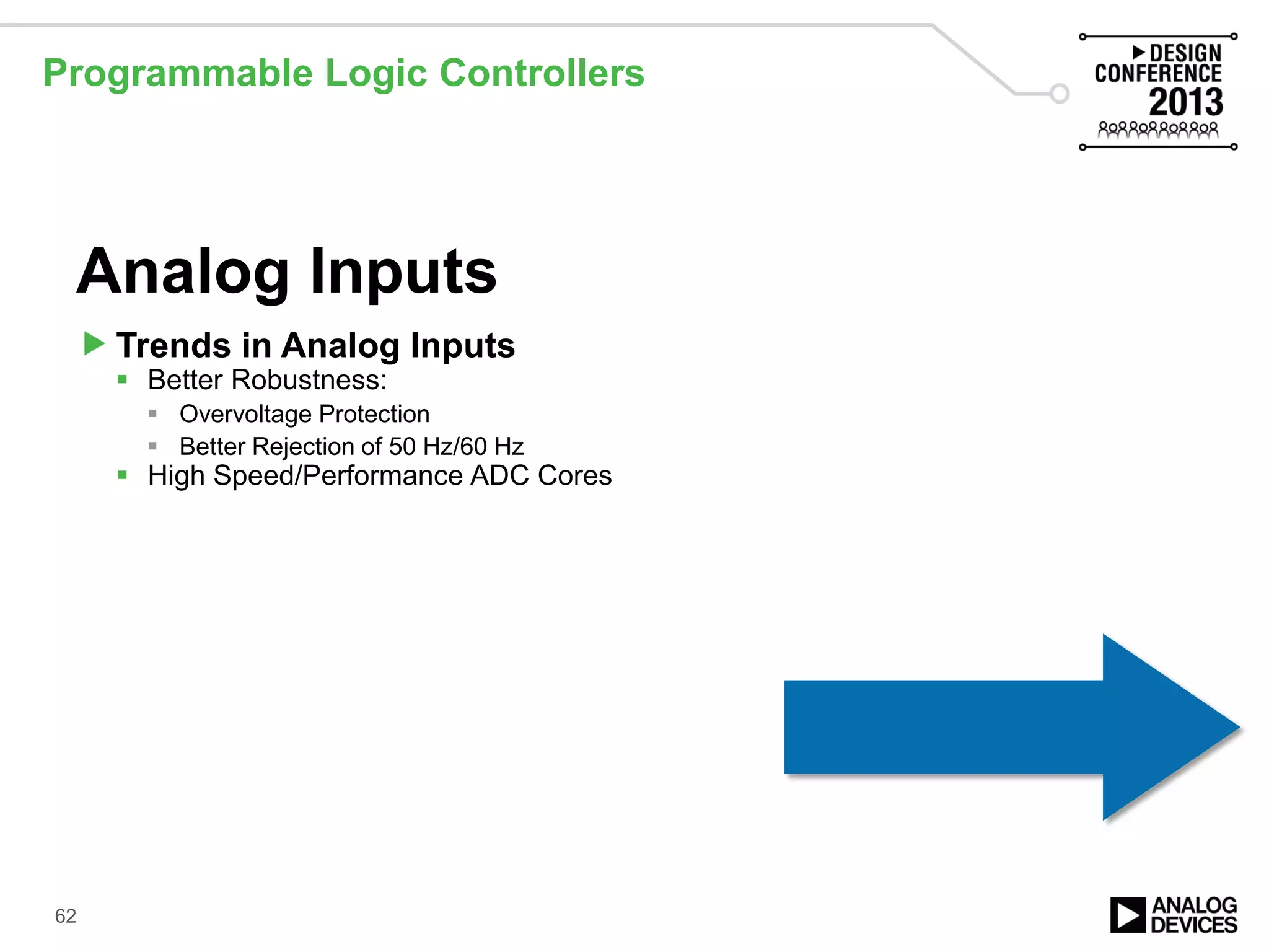 Programmable Logic Controllers
62
Analog Inputs
Trends in Analog Inputs
 Better Robustness:
 Overvoltage Protection
 Better Rejection of 50 Hz/60 Hz
 High Speed/Performance ADC Cores
 