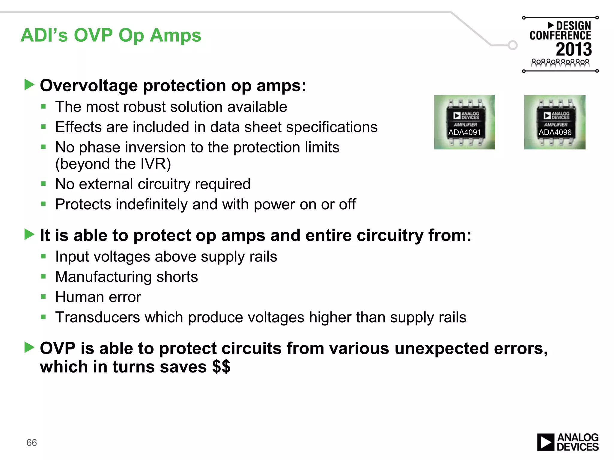 ADI’s OVP Op Amps
Overvoltage protection op amps:
 The most robust solution available
 Effects are included in data sheet specifications
 No phase inversion to the protection limits
(beyond the IVR)
 No external circuitry required
 Protects indefinitely and with power on or off
It is able to protect op amps and entire circuitry from:
 Input voltages above supply rails
 Manufacturing shorts
 Human error
 Transducers which produce voltages higher than supply rails
OVP is able to protect circuits from various unexpected errors,
which in turns saves $$
66
ADA4091 ADA4096
 