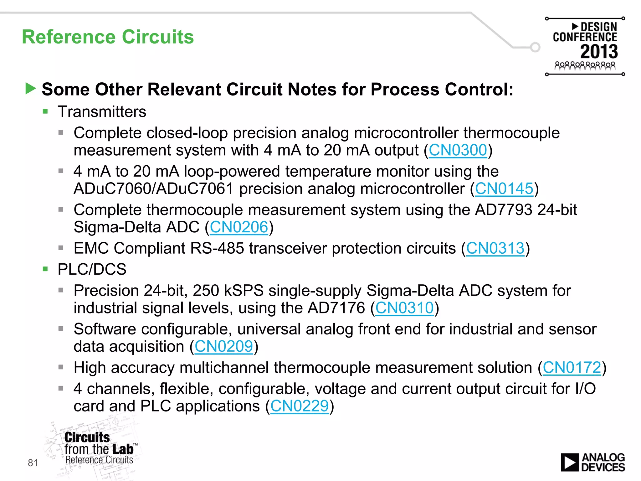 Reference Circuits
Some Other Relevant Circuit Notes for Process Control:
 Transmitters
 Complete closed-loop precision analog microcontroller thermocouple
measurement system with 4 mA to 20 mA output (CN0300)
 4 mA to 20 mA loop-powered temperature monitor using the
ADuC7060/ADuC7061 precision analog microcontroller (CN0145)
 Complete thermocouple measurement system using the AD7793 24-bit
Sigma-Delta ADC (CN0206)
 EMC Compliant RS-485 transceiver protection circuits (CN0313)
 PLC/DCS
 Precision 24-bit, 250 kSPS single-supply Sigma-Delta ADC system for
industrial signal levels, using the AD7176 (CN0310)
 Software configurable, universal analog front end for industrial and sensor
data acquisition (CN0209)
 High accuracy multichannel thermocouple measurement solution (CN0172)
 4 channels, flexible, configurable, voltage and current output circuit for I/O
card and PLC applications (CN0229)
81
 
