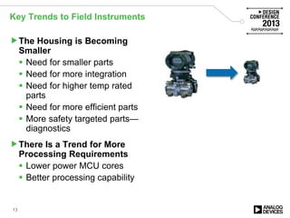 Key Trends to Field Instruments
The Housing is Becoming
Smaller
 Need for smaller parts
 Need for more integration
 Need for higher temp rated
parts
 Need for more efficient parts
 More safety targeted parts—
diagnostics
There Is a Trend for More
Processing Requirements
 Lower power MCU cores
 Better processing capability
13
 