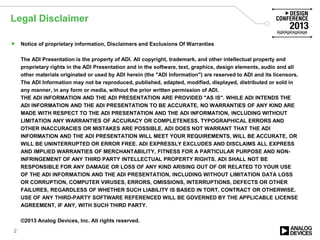Legal Disclaimer
 Notice of proprietary information, Disclaimers and Exclusions Of Warranties
The ADI Presentation is the property of ADI. All copyright, trademark, and other intellectual property and
proprietary rights in the ADI Presentation and in the software, text, graphics, design elements, audio and all
other materials originated or used by ADI herein (the "ADI Information") are reserved to ADI and its licensors.
The ADI Information may not be reproduced, published, adapted, modified, displayed, distributed or sold in
any manner, in any form or media, without the prior written permission of ADI.
THE ADI INFORMATION AND THE ADI PRESENTATION ARE PROVIDED "AS IS". WHILE ADI INTENDS THE
ADI INFORMATION AND THE ADI PRESENTATION TO BE ACCURATE, NO WARRANTIES OF ANY KIND ARE
MADE WITH RESPECT TO THE ADI PRESENTATION AND THE ADI INFORMATION, INCLUDING WITHOUT
LIMITATION ANY WARRANTIES OF ACCURACY OR COMPLETENESS. TYPOGRAPHICAL ERRORS AND
OTHER INACCURACIES OR MISTAKES ARE POSSIBLE. ADI DOES NOT WARRANT THAT THE ADI
INFORMATION AND THE ADI PRESENTATION WILL MEET YOUR REQUIREMENTS, WILL BE ACCURATE, OR
WILL BE UNINTERRUPTED OR ERROR FREE. ADI EXPRESSLY EXCLUDES AND DISCLAIMS ALL EXPRESS
AND IMPLIED WARRANTIES OF MERCHANTABILITY, FITNESS FOR A PARTICULAR PURPOSE AND NON-
INFRINGEMENT OF ANY THIRD PARTY INTELLECTUAL PROPERTY RIGHTS. ADI SHALL NOT BE
RESPONSIBLE FOR ANY DAMAGE OR LOSS OF ANY KIND ARISING OUT OF OR RELATED TO YOUR USE
OF THE ADI INFORMATION AND THE ADI PRESENTATION, INCLUDING WITHOUT LIMITATION DATA LOSS
OR CORRUPTION, COMPUTER VIRUSES, ERRORS, OMISSIONS, INTERRUPTIONS, DEFECTS OR OTHER
FAILURES, REGARDLESS OF WHETHER SUCH LIABILITY IS BASED IN TORT, CONTRACT OR OTHERWISE.
USE OF ANY THIRD-PARTY SOFTWARE REFERENCED WILL BE GOVERNED BY THE APPLICABLE LICENSE
AGREEMENT, IF ANY, WITH SUCH THIRD PARTY.
©2013 Analog Devices, Inc. All rights reserved.
2
 
